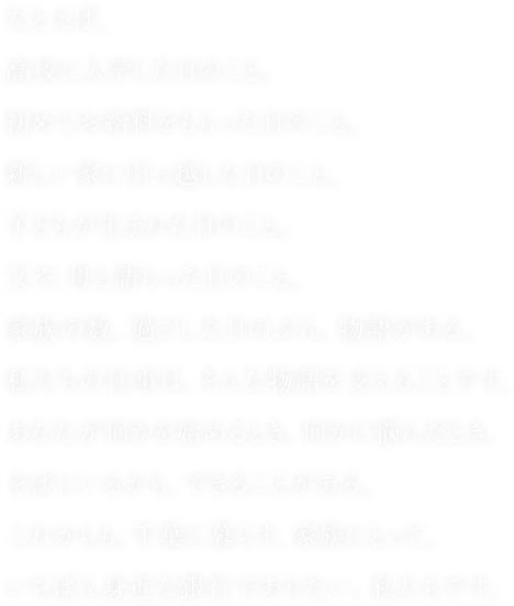 たとえば、高校に入学した日のこと。初めてお給料をもらった日のこと。新しい家に引っ越した日のこと。子どもが生まれた日のこと。父や、母と語らった日のこと。家族の数、過ごした日のぶん、物語がある。私たちの仕事は、そんな物語を支えることです。あなたが何かを始めるとき。何かに悩んだとき。そばにいるから、できることがある。これからも、千葉に暮らす、家族にとって。いちばん身近な銀行でありたい、私たちです。