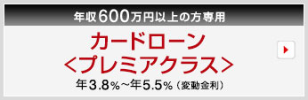 年収600万円以上の方専用　カードローン＜プレミアクラス＞　年3.8％〜年5.5％（変動金利）