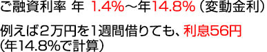 ご融資利率 年1.4%～年14.8%（変動金利） 例えば2万円を１週間借りても、利息56円（年14.8%で計算）