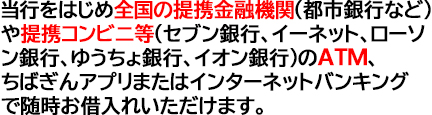 当行をはじめ全国の提携金融機関(都市銀行など)や提携コンビニ等(セブン銀行、イーネット、ローソン銀行、ゆうちょ銀行、イオン銀行)のATMまたはインターネットバンキングで随時お借入れいただけます。