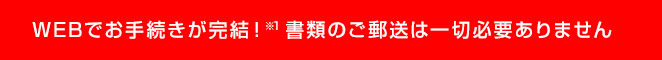 WEBでお手続きが完結！※1書類のご郵送は一切必要ありません