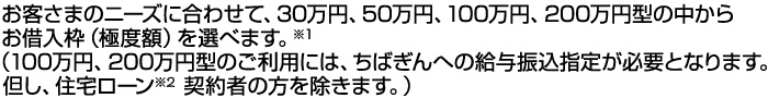 お客さまのニーズに合わせて、30万円、50万円、100万円、200万円型の中からお借入枠(極度額)を選べます。※1 (100万円、200万円型のご利用には、ちばぎんへの給与振込指定が必要となります。但し、住宅ローン※2契約者の方を除きます。)