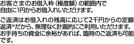 お客さまのお借入枠(極度額)の範囲内で自由に1円からお借入れいただけます。ご返済はお借入れの残高に応じて1万円からの定額返済※だから、無理なく計画的にご利用いただけます。お手持ちの資金に余裕があれば、臨時のご返済も可能です。