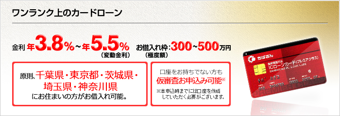 ワンランク上のカードローン 年3.8%~年5.5%(変動金利) お借入枠(極度額):300~500万円 千葉全域・東京※・埼玉※・茨城全域・神奈川※ でお借入れ可能 (※一部地域除く) 口座をお持ちでない方も仮審査お申込み可能※ ※本申込時までには口座を作成していただく必要がございます。