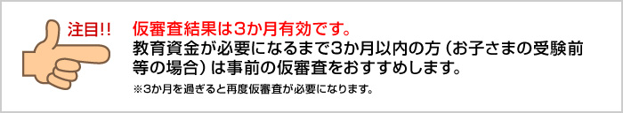 仮審査結果は3か月有効です。教育資金が必要になるまで3か月以内の方(お子さまの受験前等の場合)は事前の仮審査をおすすめします。※3か月を過ぎると再度仮審査が必要になります。
