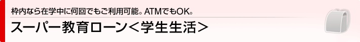 枠内なら在学中に何回でもご利用可能。ATMでもOK。　スーパー教育ローン＜学生生活＞