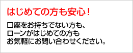 はじめての方も安心！ 口座をお持ちでない方も、ローンがはじめての方もお気軽にお問い合わせください。