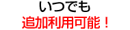 いつでも 追加利用可能！