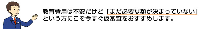 教育費用は不安だけど「まだ必要な額が決まっていない」という方にこそ今すぐ仮審査をおすすめします。