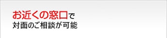 お近くの窓口で対面のご相談が可能
