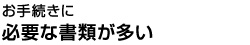 お手続きに必要な書類が多い